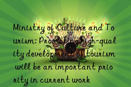 ministry of culture and tourism: promoting high-quality development of tourism will be an important priority in current work