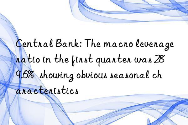 central bank: the macro leverage ratio in the first quarter was 289.6%  showing obvious seasonal characteristics