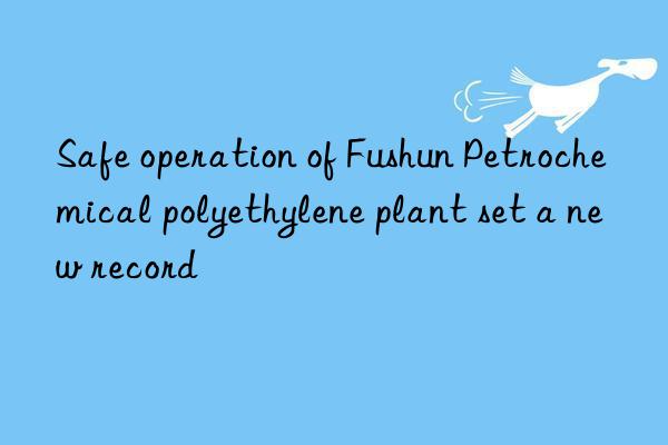 safe operation of fushun petrochemical polyethylene plant set a new record