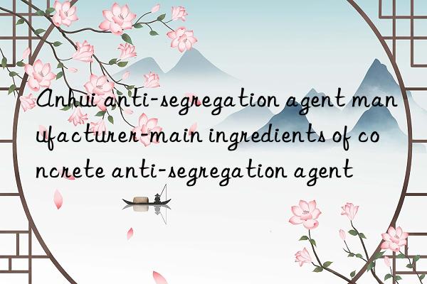 anhui anti-segregation agent manufacturer-main ingredients of concrete anti-segregation agent