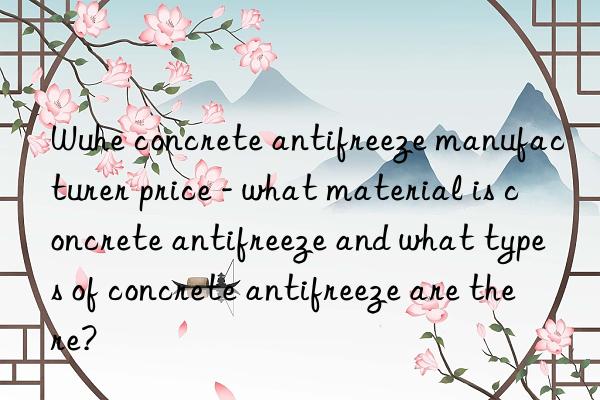wuhe concrete antifreeze manufacturer price - what material is concrete antifreeze and what types of concrete antifreeze are there?