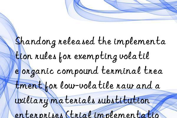 shandong released the implementation rules for exempting volatile organic compound terminal treatment for low-volatile raw and auxiliary materials substitution enterprises (trial implementation)