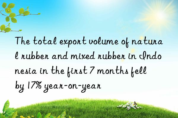 the total export volume of natural rubber and mixed rubber in indonesia in the first 7 months fell by 17% year-on-year