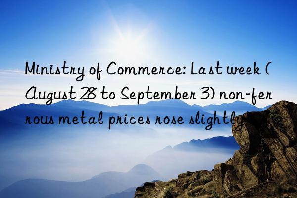 ministry of commerce: last week (august 28 to september 3) non-ferrous metal prices rose slightly