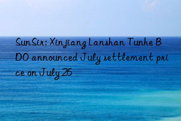 sunsir: xinjiang lanshan tunhe bdo announced july settlement price on july 26
