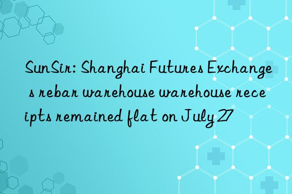 sunsir: shanghai futures exchange s rebar warehouse warehouse receipts remained flat on july 27