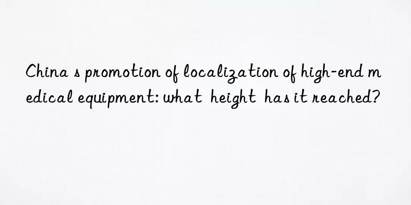 china s promotion of localization of high-end medical equipment: what  height  has it reached?