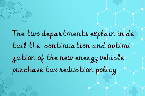 the two departments explain in detail the  continuation and optimization of the new energy vehicle purchase tax reduction policy