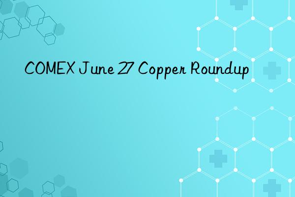 comex june 27 copper roundup