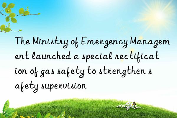 the ministry of emergency management launched a special rectification of gas safety to strengthen safety supervision