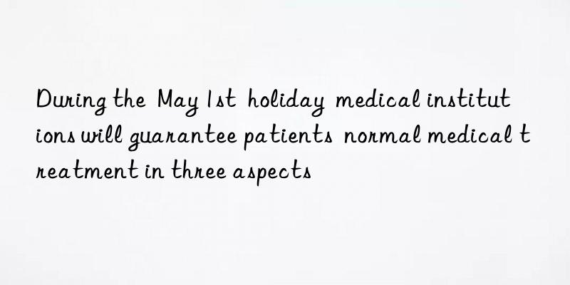 during the  may 1st  holiday  medical institutions will guarantee patients  normal medical treatment in three aspects