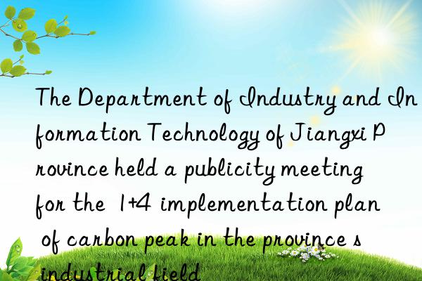the department of industry and information technology of jiangxi province held a publicity meeting for the  1+4  implementation plan of carbon peak in the province s industrial field
