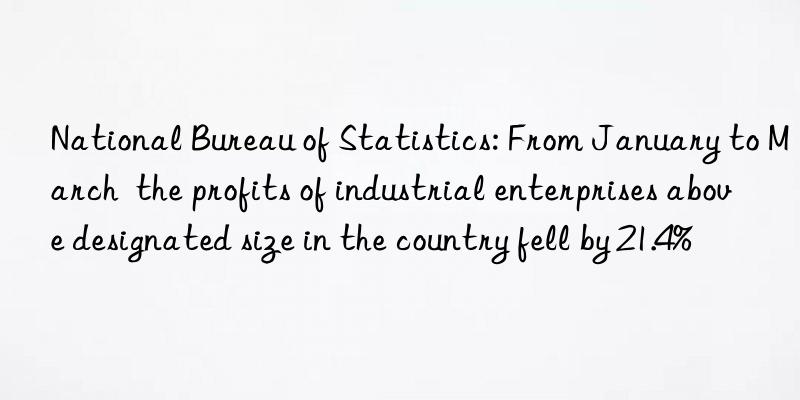 national bureau of statistics: from january to march  the profits of industrial enterprises above designated size in the country fell by 21.4%