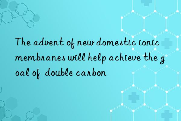 the advent of new domestic ionic membranes will help achieve the goal of  double carbon