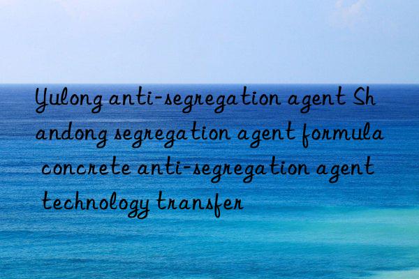yulong anti-segregation agent shandong segregation agent formula concrete anti-segregation agent technology transfer