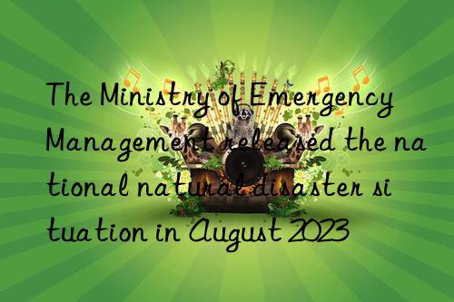the ministry of emergency management released the national natural disaster situation in august 2023