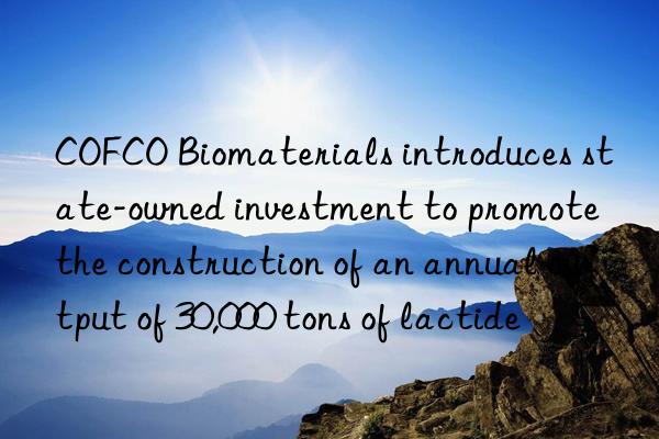 cofco biomaterials introduces state-owned investment to promote the construction of an annual output of 30,000 tons of lactide