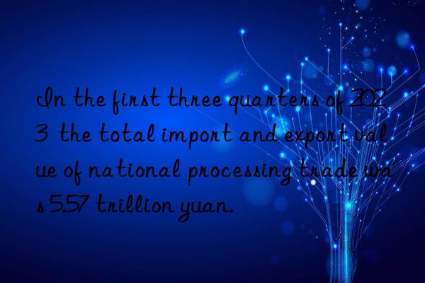 in the first three quarters of 2023  the total import and export value of national processing trade was 5.57 trillion yuan.