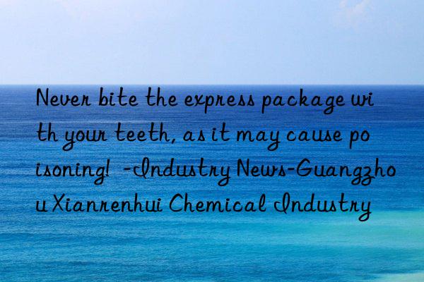 never bite the express package with your teeth, as it may cause poisoning!  -industry news-guangzhou xianrenhui chemical industry