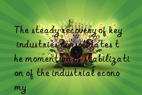 the steady recovery of key industries consolidates the momentum of stabilization of the industrial economy