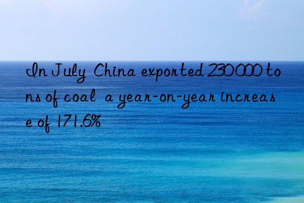 in july  china exported 230 000 tons of coal  a year-on-year increase of 171.6%