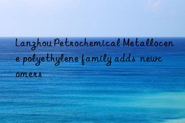 lanzhou petrochemical metallocene polyethylene family adds  newcomers
