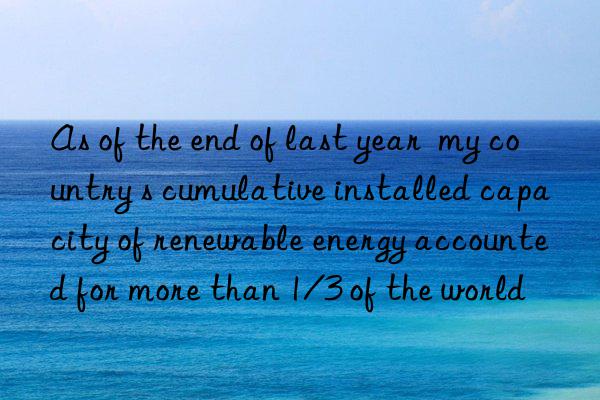 as of the end of last year  my country s cumulative installed capacity of renewable energy accounted for more than 1/3 of the world