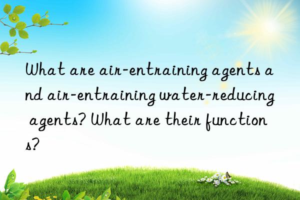 what are air-entraining agents and air-entraining water-reducing agents? what are their functions?