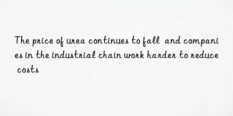 the price of urea continues to fall  and companies in the industrial chain work harder to reduce costs