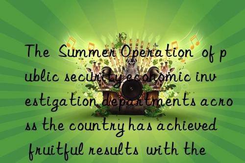 the  summer operation  of public security economic investigation departments across the country has achieved fruitful results  with the amount involved exceeding 100 billion yuan