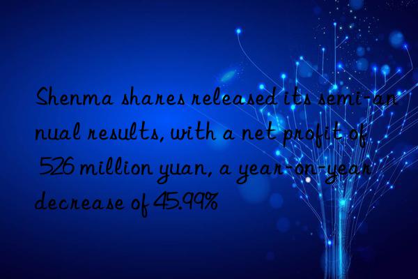 shenma shares released its semi-annual results, with a net profit of 526 million yuan, a year-on-year decrease of 45.99%