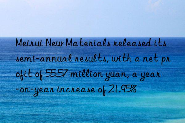 meirui new materials released its semi-annual results, with a net profit of 55.57 million yuan, a year-on-year increase of 21.95%