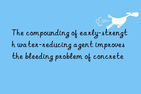 the compounding of early-strength water-reducing agent improves the bleeding problem of concrete