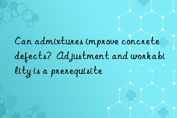 can admixtures improve concrete defects? adjustment and workability is a prerequisite