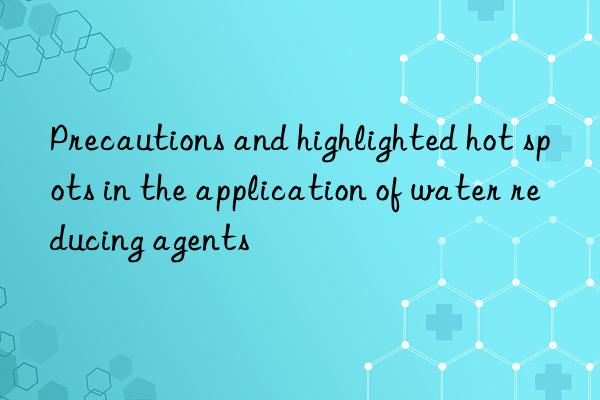 precautions and highlighted hot spots in the application of water reducing agents