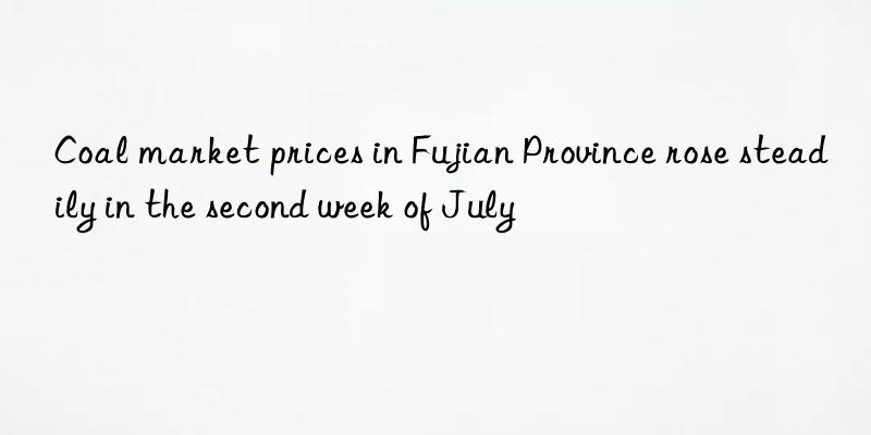 coal market prices in fujian province rose steadily in the second week of july