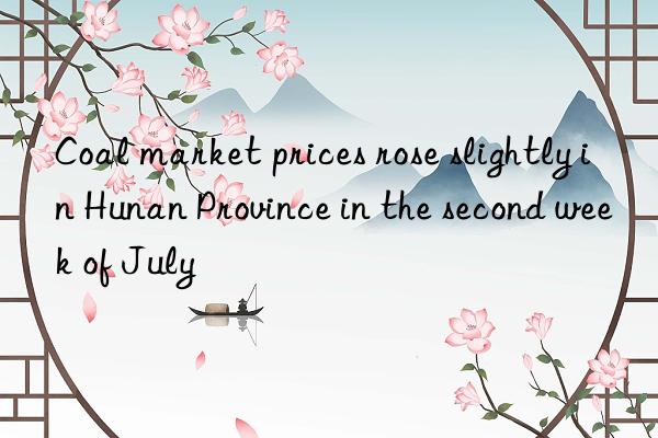coal market prices rose slightly in hunan province in the second week of july