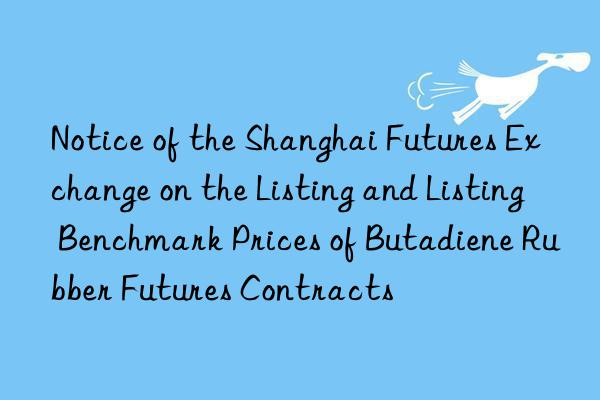 notice of the shanghai futures exchange on the listing and listing benchmark prices of butadiene rubber futures contracts