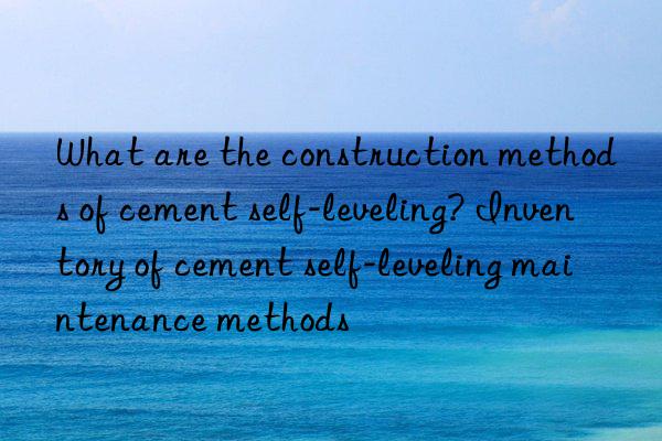 what are the construction methods of cement self-leveling? inventory of cement self-leveling maintenance methods