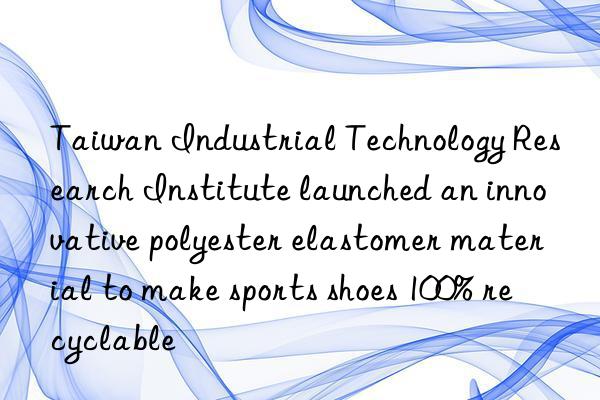 taiwan industrial technology research institute launched an innovative polyester elastomer material to make sports shoes 100% recyclable