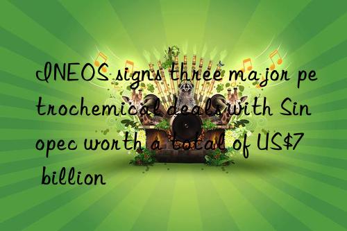 ineos signs three major petrochemical deals with sinopec worth a total of us$7 billion
