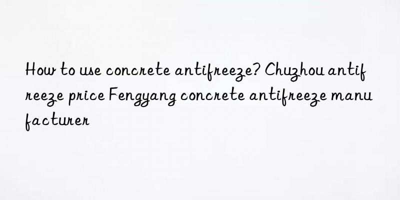 how to use concrete antifreeze? chuzhou antifreeze price fengyang concrete antifreeze manufacturer