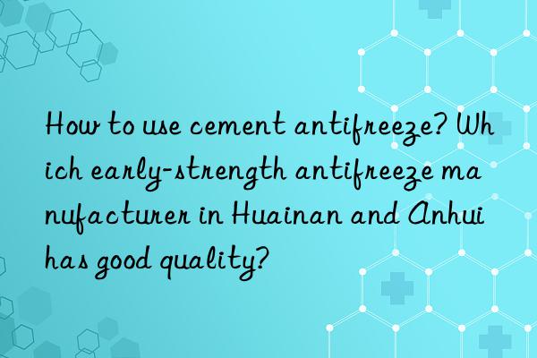 how to use cement antifreeze? which early-strength antifreeze manufacturer in huainan and anhui has good quality?