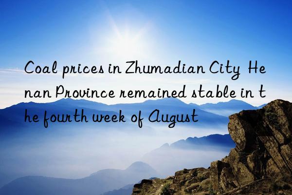 coal prices in zhumadian city  henan province remained stable in the fourth week of august