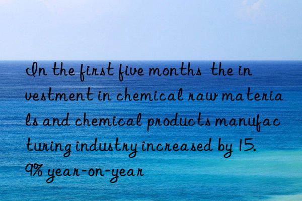 in the first five months the investment in chemical raw materials and chemical products manufacturing industry increased by 15.9% year-on-year