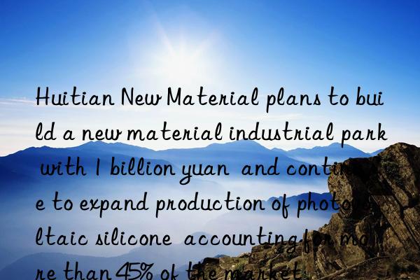huitian new material plans to build a new material industrial park with 1 billion yuan  and continue to expand production of photovoltaic silicone  accounting for more than 45% of the market