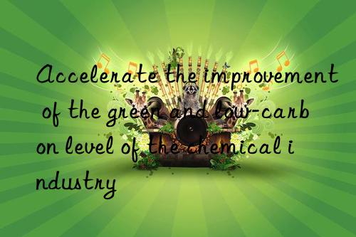 accelerate the improvement of the green and low-carbon level of the chemical industry