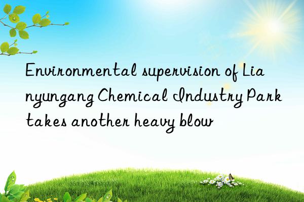 environmental supervision of lianyungang chemical industry park takes another heavy blow