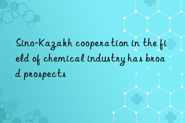 sino-kazakh cooperation in the field of chemical industry has broad prospects