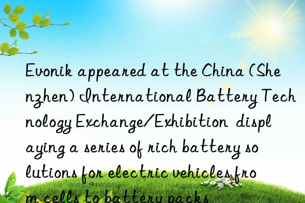  appeared at the china (shenzhen) international battery technology exchange/exhibition  displaying a series of rich battery solutions for electric vehicles from cells to battery packs